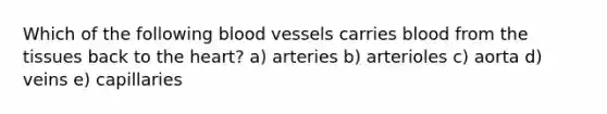 Which of the following blood vessels carries blood from the tissues back to the heart? a) arteries b) arterioles c) aorta d) veins e) capillaries