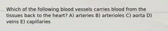 Which of the following blood vessels carries blood from the tissues back to the heart? A) arteries B) arterioles C) aorta D) veins E) capillaries