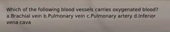 Which of the following blood vessels carries oxygenated blood? a.Brachial vein b.Pulmonary vein c.Pulmonary artery d.Inferior vena cava