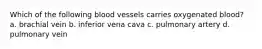 Which of the following blood vessels carries oxygenated blood? a. brachial vein b. inferior vena cava c. pulmonary artery d. pulmonary vein