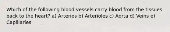 Which of the following blood vessels carry blood from the tissues back to the heart? a) Arteries b) Arterioles c) Aorta d) Veins e) Capillaries