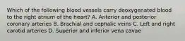 Which of the following blood vessels carry deoxygenated blood to the right atrium of the heart? A. Anterior and posterior coronary arteries B. Brachial and cephalic veins C. Left and right carotid arteries D. Superior and inferior vena cavae