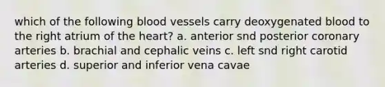 which of the following blood vessels carry deoxygenated blood to the right atrium of the heart? a. anterior snd posterior coronary arteries b. brachial and cephalic veins c. left snd right carotid arteries d. superior and inferior vena cavae