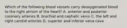 Which of the following blood vessels carry deoxygenated blood to the right atrium of the heart? A. anterior and posterior coronary arteries B. brachial and cephalic veins C. the left and right carotid arteries D. superior and inferior vena cava