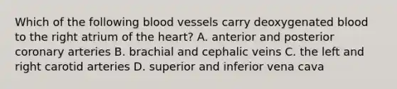 Which of the following blood vessels carry deoxygenated blood to the right atrium of the heart? A. anterior and posterior coronary arteries B. brachial and cephalic veins C. the left and right carotid arteries D. superior and inferior vena cava