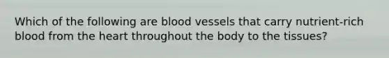 Which of the following are <a href='https://www.questionai.com/knowledge/kZJ3mNKN7P-blood-vessels' class='anchor-knowledge'>blood vessels</a> that carry nutrient-rich blood from <a href='https://www.questionai.com/knowledge/kya8ocqc6o-the-heart' class='anchor-knowledge'>the heart</a> throughout the body to the tissues?