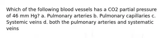 Which of the following <a href='https://www.questionai.com/knowledge/kZJ3mNKN7P-blood-vessels' class='anchor-knowledge'>blood vessels</a> has a CO2 partial pressure of 46 mm Hg? a. Pulmonary arteries b. Pulmonary capillaries c. Systemic veins d. both the pulmonary arteries and systematic veins