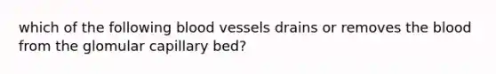 which of the following blood vessels drains or removes the blood from the glomular capillary bed?