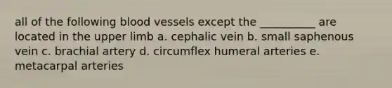 all of the following blood vessels except the __________ are located in the upper limb a. cephalic vein b. small saphenous vein c. brachial artery d. circumflex humeral arteries e. metacarpal arteries