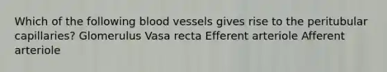 Which of the following <a href='https://www.questionai.com/knowledge/kZJ3mNKN7P-blood-vessels' class='anchor-knowledge'>blood vessels</a> gives rise to the peritubular capillaries? Glomerulus Vasa recta Efferent arteriole Afferent arteriole