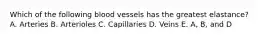 Which of the following blood vessels has the greatest elastance? A. Arteries B. Arterioles C. Capillaries D. Veins E. A, B, and D
