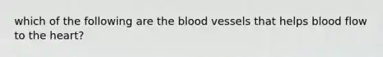 which of the following are the blood vessels that helps blood flow to the heart?