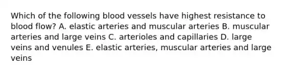 Which of the following blood vessels have highest resistance to blood flow? A. elastic arteries and muscular arteries B. muscular arteries and large veins C. arterioles and capillaries D. large veins and venules E. elastic arteries, muscular arteries and large veins