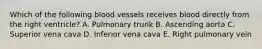Which of the following blood vessels receives blood directly from the right ventricle? A. Pulmonary trunk B. Ascending aorta C. Superior vena cava D. Inferior vena cava E. Right pulmonary vein