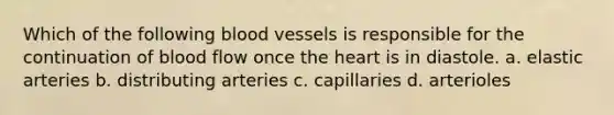 Which of the following blood vessels is responsible for the continuation of blood flow once the heart is in diastole. a. elastic arteries b. distributing arteries c. capillaries d. arterioles