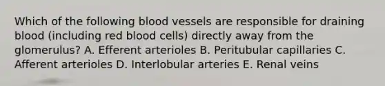 Which of the following blood vessels are responsible for draining blood (including red blood cells) directly away from the glomerulus? A. Efferent arterioles B. Peritubular capillaries C. Afferent arterioles D. Interlobular arteries E. Renal veins