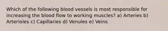 Which of the following blood vessels is most responsible for increasing the blood flow to working muscles? a) Arteries b) Arterioles c) Capillaries d) Venules e) Veins