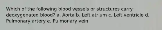 Which of the following blood vessels or structures carry deoxygenated blood? a. Aorta b. Left atrium c. Left ventricle d. Pulmonary artery e. Pulmonary vein