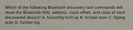 Which of the following Bluetooth discovery tool commands will show the Bluetooth MAC address, clock offset, and class of each discovered device? A. hciconfig hci0 up B. hcitool scan C. l2ping scan D. hcitool inq