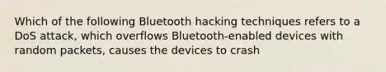 Which of the following Bluetooth hacking techniques refers to a DoS attack, which overflows Bluetooth-enabled devices with random packets, causes the devices to crash