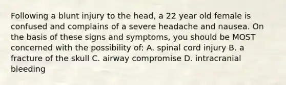 Following a blunt injury to the head, a 22 year old female is confused and complains of a severe headache and nausea. On the basis of these signs and symptoms, you should be MOST concerned with the possibility of: A. spinal cord injury B. a fracture of the skull C. airway compromise D. intracranial bleeding