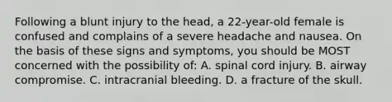 Following a blunt injury to the head, a 22-year-old female is confused and complains of a severe headache and nausea. On the basis of these signs and symptoms, you should be MOST concerned with the possibility of: A. spinal cord injury. B. airway compromise. C. intracranial bleeding. D. a fracture of the skull.