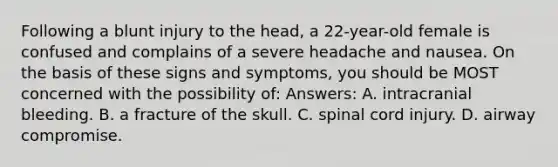 Following a blunt injury to the head, a 22-year-old female is confused and complains of a severe headache and nausea. On the basis of these signs and symptoms, you should be MOST concerned with the possibility of: Answers: A. intracranial bleeding. B. a fracture of the skull. C. spinal cord injury. D. airway compromise.