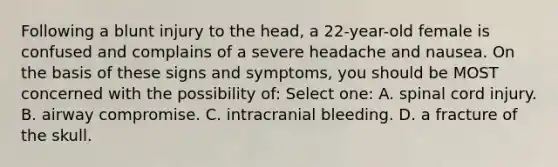 Following a blunt injury to the head, a 22-year-old female is confused and complains of a severe headache and nausea. On the basis of these signs and symptoms, you should be MOST concerned with the possibility of: Select one: A. spinal cord injury. B. airway compromise. C. intracranial bleeding. D. a fracture of the skull.