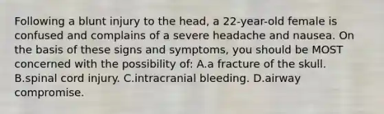 Following a blunt injury to the head, a 22-year-old female is confused and complains of a severe headache and nausea. On the basis of these signs and symptoms, you should be MOST concerned with the possibility of: A.a fracture of the skull. B.spinal cord injury. C.intracranial bleeding. D.airway compromise.