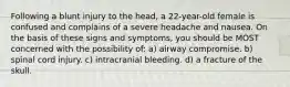 Following a blunt injury to the head, a 22-year-old female is confused and complains of a severe headache and nausea. On the basis of these signs and symptoms, you should be MOST concerned with the possibility of: a) airway compromise. b) spinal cord injury. c) intracranial bleeding. d) a fracture of the skull.