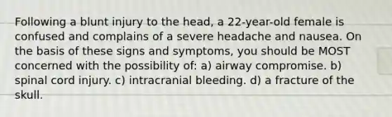 Following a blunt injury to the head, a 22-year-old female is confused and complains of a severe headache and nausea. On the basis of these signs and symptoms, you should be MOST concerned with the possibility of: a) airway compromise. b) spinal cord injury. c) intracranial bleeding. d) a fracture of the skull.