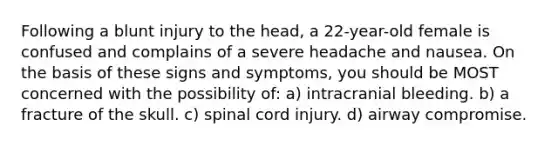 Following a blunt injury to the head, a 22-year-old female is confused and complains of a severe headache and nausea. On the basis of these signs and symptoms, you should be MOST concerned with the possibility of: a) intracranial bleeding. b) a fracture of the skull. c) spinal cord injury. d) airway compromise.