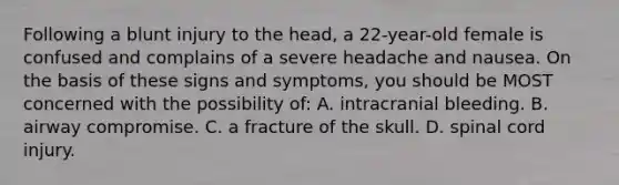 Following a blunt injury to the head, a 22-year-old female is confused and complains of a severe headache and nausea. On the basis of these signs and symptoms, you should be MOST concerned with the possibility of: A. intracranial bleeding. B. airway compromise. C. a fracture of the skull. D. spinal cord injury.