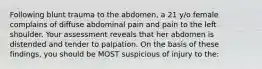 Following blunt trauma to the abdomen, a 21 y/o female complains of diffuse abdominal pain and pain to the left shoulder. Your assessment reveals that her abdomen is distended and tender to palpation. On the basis of these findings, you should be MOST suspicious of injury to the: