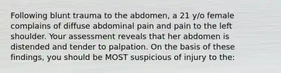 Following blunt trauma to the abdomen, a 21 y/o female complains of diffuse abdominal pain and pain to the left shoulder. Your assessment reveals that her abdomen is distended and tender to palpation. On the basis of these findings, you should be MOST suspicious of injury to the: