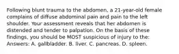 Following blunt trauma to the abdomen, a 21-year-old female complains of diffuse abdominal pain and pain to the left shoulder. Your assessment reveals that her abdomen is distended and tender to palpation. On the basis of these findings, you should be MOST suspicious of injury to the: Answers: A. gallbladder. B. liver. C. pancreas. D. spleen.