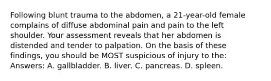 Following blunt trauma to the abdomen, a 21-year-old female complains of diffuse abdominal pain and pain to the left shoulder. Your assessment reveals that her abdomen is distended and tender to palpation. On the basis of these findings, you should be MOST suspicious of injury to the: Answers: A. gallbladder. B. liver. C. pancreas. D. spleen.