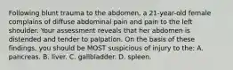 Following blunt trauma to the abdomen, a 21-year-old female complains of diffuse abdominal pain and pain to the left shoulder. Your assessment reveals that her abdomen is distended and tender to palpation. On the basis of these findings, you should be MOST suspicious of injury to the: A. pancreas. B. liver. C. gallbladder. D. spleen.