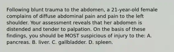 Following blunt trauma to the abdomen, a 21-year-old female complains of diffuse abdominal pain and pain to the left shoulder. Your assessment reveals that her abdomen is distended and tender to palpation. On the basis of these findings, you should be MOST suspicious of injury to the: A. pancreas. B. liver. C. gallbladder. D. spleen.