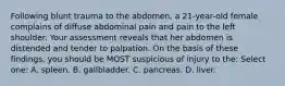 Following blunt trauma to the abdomen, a 21-year-old female complains of diffuse abdominal pain and pain to the left shoulder. Your assessment reveals that her abdomen is distended and tender to palpation. On the basis of these findings, you should be MOST suspicious of injury to the: Select one: A. spleen. B. gallbladder. C. pancreas. D. liver.