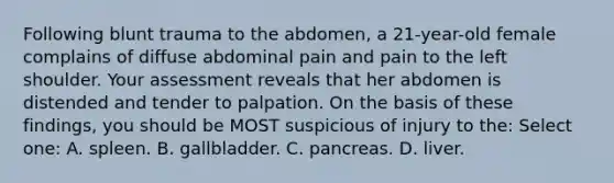 Following blunt trauma to the abdomen, a 21-year-old female complains of diffuse abdominal pain and pain to the left shoulder. Your assessment reveals that her abdomen is distended and tender to palpation. On the basis of these findings, you should be MOST suspicious of injury to the: Select one: A. spleen. B. gallbladder. C. pancreas. D. liver.