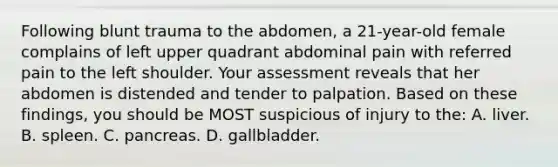 Following blunt trauma to the abdomen, a 21-year-old female complains of left upper quadrant abdominal pain with referred pain to the left shoulder. Your assessment reveals that her abdomen is distended and tender to palpation. Based on these findings, you should be MOST suspicious of injury to the: A. liver. B. spleen. C. pancreas. D. gallbladder.