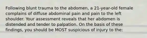 Following blunt trauma to the abdomen, a 21-year-old female complains of diffuse abdominal pain and pain to the left shoulder. Your assessment reveals that her abdomen is distended and tender to palpation. On the basis of these findings, you should be MOST suspicious of injury to the: