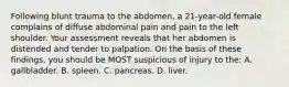 Following blunt trauma to the abdomen, a 21-year-old female complains of diffuse abdominal pain and pain to the left shoulder. Your assessment reveals that her abdomen is distended and tender to palpation. On the basis of these findings, you should be MOST suspicious of injury to the: A. gallbladder. B. spleen. C. pancreas. D. liver.