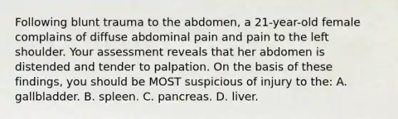 Following blunt trauma to the abdomen, a 21-year-old female complains of diffuse abdominal pain and pain to the left shoulder. Your assessment reveals that her abdomen is distended and tender to palpation. On the basis of these findings, you should be MOST suspicious of injury to the: A. gallbladder. B. spleen. C. pancreas. D. liver.