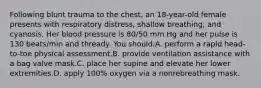 Following blunt trauma to the chest, an 18-year-old female presents with respiratory distress, shallow breathing, and cyanosis. Her blood pressure is 80/50 mm Hg and her pulse is 130 beats/min and thready. You should:A. perform a rapid head-to-toe physical assessment.B. provide ventilation assistance with a bag valve mask.C. place her supine and elevate her lower extremities.D. apply 100% oxygen via a nonrebreathing mask.