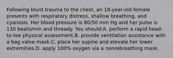 Following blunt trauma to the chest, an 18-year-old female presents with respiratory distress, shallow breathing, and cyanosis. Her blood pressure is 80/50 mm Hg and her pulse is 130 beats/min and thready. You should:A. perform a rapid head-to-toe physical assessment.B. provide ventilation assistance with a bag valve mask.C. place her supine and elevate her lower extremities.D. apply 100% oxygen via a nonrebreathing mask.