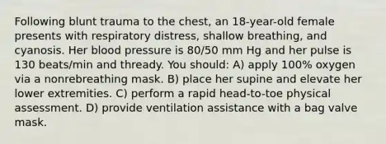 Following blunt trauma to the chest, an 18-year-old female presents with respiratory distress, shallow breathing, and cyanosis. Her blood pressure is 80/50 mm Hg and her pulse is 130 beats/min and thready. You should: A) apply 100% oxygen via a nonrebreathing mask. B) place her supine and elevate her lower extremities. C) perform a rapid head-to-toe physical assessment. D) provide ventilation assistance with a bag valve mask.