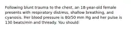 Following blunt trauma to the chest, an 18-year-old female presents with respiratory distress, shallow breathing, and cyanosis. Her blood pressure is 80/50 mm Hg and her pulse is 130 beats/min and thready. You should: