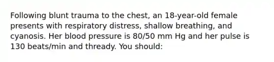 Following blunt trauma to the chest, an 18-year-old female presents with respiratory distress, shallow breathing, and cyanosis. Her blood pressure is 80/50 mm Hg and her pulse is 130 beats/min and thready. You should: